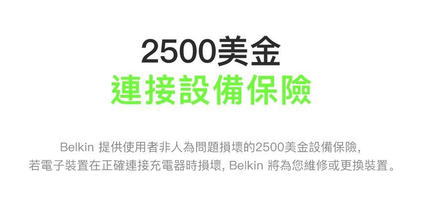 2500美金連接設備保險Belkin 提供使用者非人為問題損壞的2500美金設備保險,若電子裝置在正確連接充電器時損壞,Belkin 將為您維修或更換裝置。