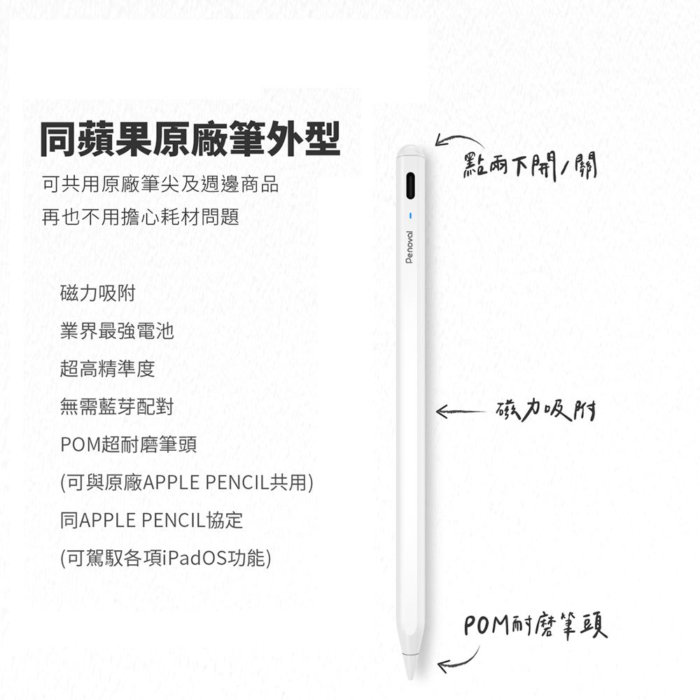 同蘋果原廠筆外型可共用原廠筆尖及週邊商品再也不用擔心耗材問題Penoval -點下開磁力吸附業界最強電池超高精準度無需藍芽配對超耐磨筆頭(可與原廠APPLE PENCIL共用)同APPLE PENCIL協定(可駕馭各項iPadOS功能)磁力吸附POM耐磨筆頭