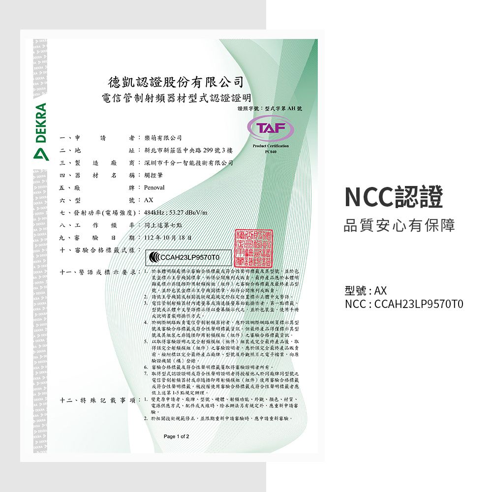 認證股份有限公司電信管制頻材型式認證證明證照字號型式字第 AH 號者 樂萌有限公司TAF二地三 製址 新北市新莊區中央路299號3樓 商: 深圳市千分一智能技術有限公司 四、器 材 稱: 觸控筆五、 牌: Penoval 六、型號:AX七、發射功率電場強度:484kHz 527dBuVm/八、工 作頻率:同上述第七點 審驗合格: 審 驗日 期:112年10月18日EKRA DCCAH23LP9570T O  NCC認證品質安心有保障十一、警示要求明處容驗合格標籤符合性聲明標籤及其型號並於包(標示主管機關標陳列最終產品應於本體明(顯處標示非射()之審驗合格標籤及最終產品型號並於包裝標示主管機關標章得公開陳列販賣請依主管機關相關技術規範規定於指定位置標示正體中文警語3.電信管制射频器材內建或須連接螢幕始能操作者第一點標籤、型號或正體中文警語標示得以螢幕顯示代之並於包装盒使用手冊或說明書載明操作方式於網路販賣電信管制射頻器材者應於該網際網路網頁標示其型號及審驗合格標籤或符合性聲明標籤資訊但最終產品得僅標示其型號及其之非即用射頻(組件)之審驗合格標籤資訊以取得審驗證明之完全射頻模組(組件)組裝成完全最終產品後取得該完全射频模組(組件)之審驗證明者,應於該完全最終產品販賣,附標註完全最終產品廠牌、型號及外觀照片之電子檔案,向原驗證機關(構)登錄6.審驗合格標籤及符合性聲明標籤取得審驗證明者所有。7.取得型式認證證明或符合性聲明證明者得授權他人於同廠牌同型號之電信管制射频器材或非隨插即用射頻模組(組件)使用審驗合格標籤或符合性聲明標籤。被授權使用審驗合格標籤或符合性聲明標籤者應依上述第1-5 點規定辦理。十二、特殊 記載事項:  變更原申請者、廠牌、型號、硬體、射頻功能、外觀、顏色、材質、電源供應方式、配件或天線,本辦法另有規定外,應重新申請審驗。2.於相關技術規範修正,並限期重新申請審驗時,應申請重新審驗。型號:AXNCC:CCAH23LP9570TOMPage 1 of 2