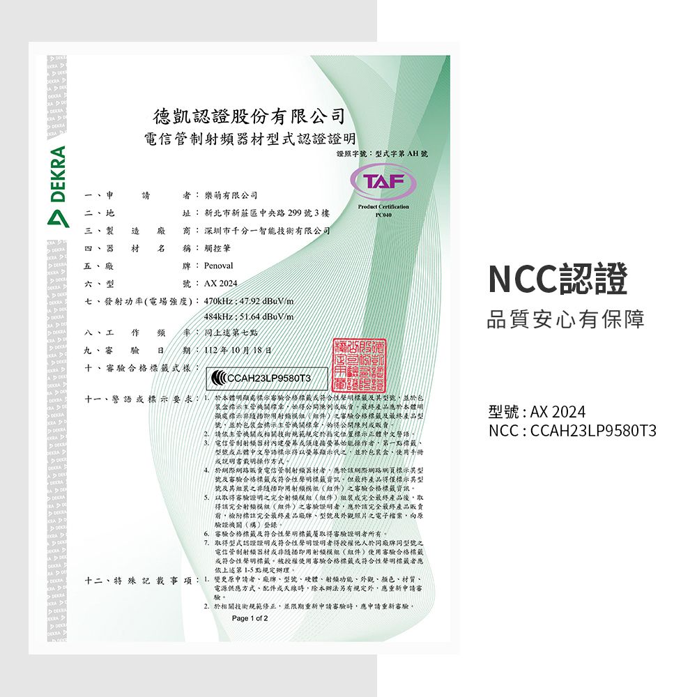 者 樂萌有限公司二地三 製四  材  稱 觸控筆認證股份有限公司電信管制射頻器材型式認證證明證照字號型式字 AH 號TAF址 新北市新莊區中央路299號3樓 商: 深圳市千分一智能技術有限公司 五 牌: Penoval 六、型號:AX 202七、發射功率電場強度):470kHz:47.92dBuVm/484kHz:64 dBuV/m八、工 作頻 率:第七點九、審 驗  期:112年10月18日  十、合格式樣  NCC認證品質安心有保障十一、警語示要求:1本體明顯處示合格標籤符合性聲明標籤及型號並於包裝盒標示主管機關標章始得公開陳列最終產品應於本體明顯處標示非隨即()之審驗合格標籤及最終產品型號並於包装盒標示主管機關標章始得公開陳列販賣2.請依主管機關或相關技術規範規定於指定位置標示體中文警語電信管制射頻器材或连接螢幕始能操作者第一點標籤、型號或正體中文警語標示得以熒幕顯示代之,並於包裝盒、使用手冊或說明書載明操作方式4、於網際網路販賣電信管制射频器材者,應於該網際網路網頁標示型號及審驗合格標籤或符合性聲明標籤資訊。但最終產品得僅標示其型號及其組裝之非隨即用射频()之審驗合格標籤資訊。5.以取得審驗證明之完全射頻模組(組件)組裝成完全最終產品後,取得該完全射频模組(組件)之審驗證明者,應於該完全最終產品販賣,附標註完全最終產品廠牌、型號及外觀照片之電子檔案,向原驗證機關(構)登錄。6.審驗合格標籤及符合性聲明標籤取得審驗證明者所有。7.取得型式認證證明或符合性聲明證明者得授權他人於同廠牌同型號之電信管制射频器材或非隨即用射频模組(組件)使用審驗合格標籤或符合性聲明標籤。被授權使用審驗合格標籤或符合性聲明標籤者應依上述第  點規定辦理。十二、特殊 記載事項:  變更原申請者、廠牌、型號、硬體、射頻功能、外觀、顏色、材質、電源供應方式、配件或天線,除本辦法另有規定外,應重新申請審驗。2. 於相關技術規範修正,並限期重新申請審驗時,應申請重新審驗。Page 1 of 2型號: AX 2024NCC:CCAH23LP9580T3