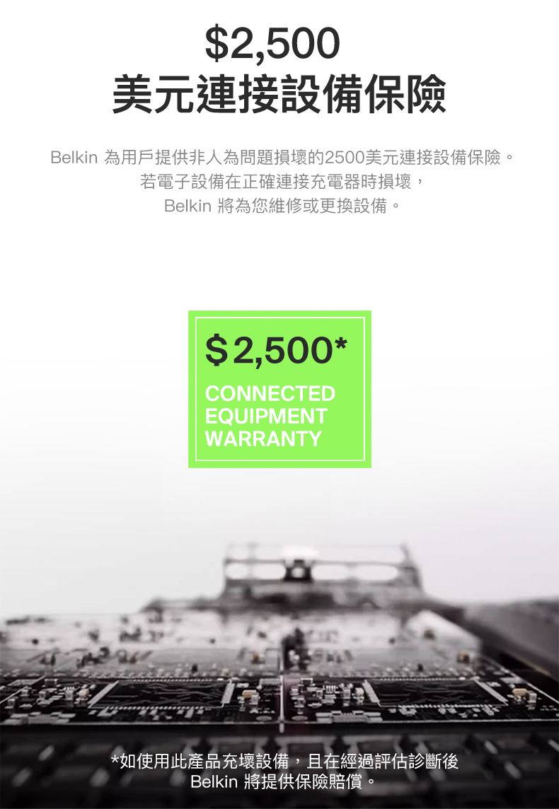 $2,500美元連接設備保險Belkin 為用戶提供非人為問題損壞的2500美元連接設備保險。若電子設備在正確連接充電器時損壞,Belkin 將為您維修或更換設備。$2,500*CONNECTEDEQUIPMENTWARRANTY*如使用此產品充壞設備,且在經過評估診斷後Belkin 將提供保險賠償。