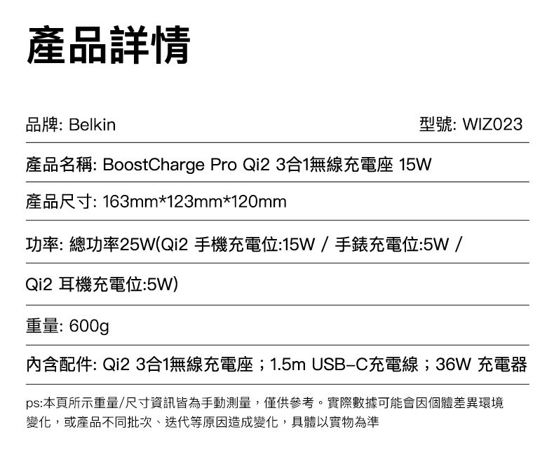 產品詳情品牌: Belkin型號:WIZO23產品名稱: BoostCharge Pro Qi23合1無線充電座 15W產品尺寸: 163mm*123mm*120mm功率:總功率25W(Qi2 手機充電位:15W/手錶充電位:5W/Qi2 耳機充電位:5W)重量:600g內含配件: Qi2 3合1無線充電座;1.5m USB-C充電線;36W 充電器ps:本頁所示重量/尺寸資訊皆為手動測量,僅供參考。實際數據可能會因個體差異環境變化,或產品不同批次、迭代等原因造成變化,具體以實物為準