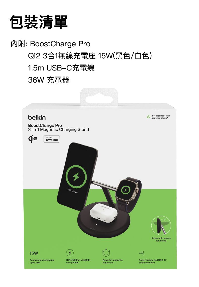 包裝清單內附: BoostChrge ProQi2 3合1無線充電座 15W(黑色/白色)1.5m USBC36W 充電器belkinBoostCharge Pro3-in-1 Magnetic Charging Stand PWATCH Product made with Adjustable anglesfor phonePower supply and USB-Ccable included15WFast wireless chargingup to 15W , MagSafecompatiblePowerful magneticalignmenta