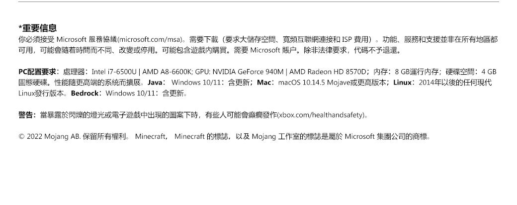 *重要信息你必須接受 Microsoft 服務協議(microsoft.com/msa)。需要下載(要求大儲存空間寬頻互聯網連接和ISP費用)。功能、服務和支援並非在所有地區都可用可能會隨着時間而不同,改變或停用。可能包含遊戲內購買。需要 Microsoft 賬戶。除非法律要求,代碼不予退還。PC配置要求:處理器:Intel i7-6500U | AMD A8-6600K GPU: NVIDIA GeForce 940M | AMD Radeon HD 8570D;内存:8GB運行內存;硬碟空間:4 GB固態硬碟。性能隨更高端的系統而擴展。Java: Windows 10/11:含更新;Mac: macOS 10.14.5 Mojave或更高版本; Linux:2014年以後的任何現代Linux發行版本。 Bedrock: Windows 10/11:含更新。警告:當暴露於閃爍的燈光或電子遊戲中出現的圖案下時,有些人可能會發作(xbox.com/healthandsafety)。2022 Mojang AB. 保留所有權利。 Minecraft, Minecraft 的標誌,以及Mojang 工作室的標誌是 Microsoft 集團公司的商標。