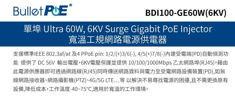 BDI100-GE60W(6KV)單埠 Ultra 60W, 6KV Surge Gigabit PoE Injector寬溫工規網路電源供電器支援標準IEEE 802.3af/at4 PPoE pin:1/2/(+)3/6(-),4/5(+)7/8(-)內建受電端(PD)自動偵測功 提供了 DC 56V 輸出電壓,6KV電壓保護並提供10/100/ 乙太網路埠(RJ45),藉由此電源供應器即可透過網路線(RJ45)同時傳送網路資料與電力至受電網路設備裝置(PD),如無線網路接收器、網路攝影機(PTZ)、4G/5G LTE...等以解決不易尋找電源的困擾,且不需更換原有設備,降低成本,工作溫度-40~75℃,適用於寬溫的工作環境。