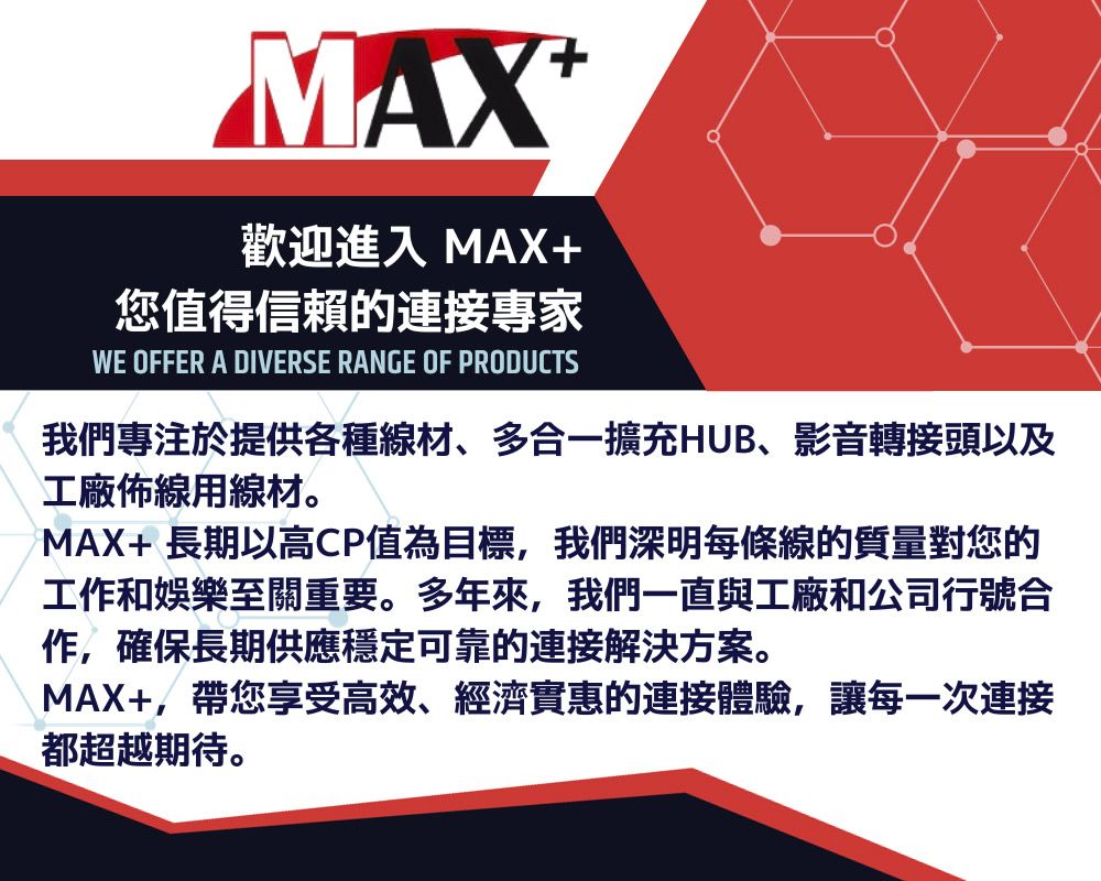 MAX歡迎進入 MAX+您值得信賴的連接專家WE OFFER A DIVERSE RANGE OF PRODUCTS我們專注於提供各種線材、多合一擴充HUB、影音轉接頭以及工廠佈線用線材。MAX+ 長期以高CP值為目標,我們深明每條線的質量對您的工作和娛樂至關重要。多年來,我們一直與工廠和公司行號合作,確保長期供應穩定可靠的連接解決方案。MAX+,帶您享受高效、經濟實惠的連接體驗,讓每一次連接都超越期待。
