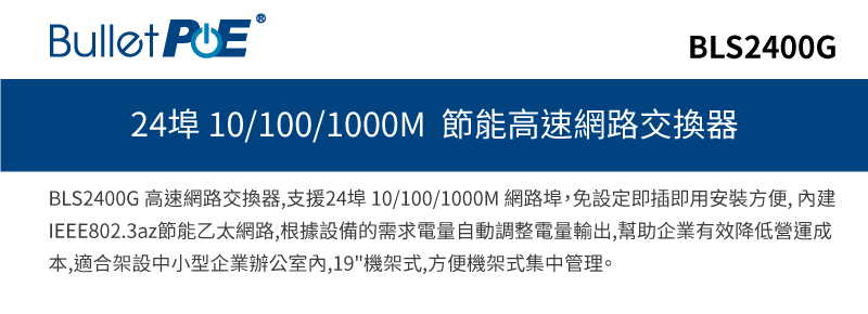 BLS2400G24埠 10/100/1000M 節能高速網路交換器BLS2400G 高速網路交換器支援24埠 10/100/1000M 網路埠,免設定即插即用安裝方便, IEEE802.3az節能乙太網路,根據設備的需求電量自動調整電量輸出,幫助企業有效降低營運成本,適合架設中小型企業辦公室,19機架式,方便機架式集中管理。