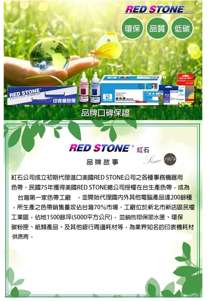 RED STONEPRINTER RIBBON印表機色帶 RED STONE ince環保品質低碳品牌口碑保證RED STONE ® 紅石品牌故事Since 1974 RED STONE紅石公司成立初期代理進口美國RED STONE公司之各種事務機器用色帶。民國75年獲得美國RED STONE總公司授權在台生產色帶成為並開始代理國內外其他電腦產品達200餘種台灣第一家色帶工廠所生產之色帶銷售量攻佔台灣70%市場。工廠位於新北市新店區民權工業區,佔地1500餘坪(5000平方公尺),並銷售環保墨水匣、環保碳粉匣、紙類產品、及其他銀行周邊耗材等,為業界知名的印表機耗材供應商。
