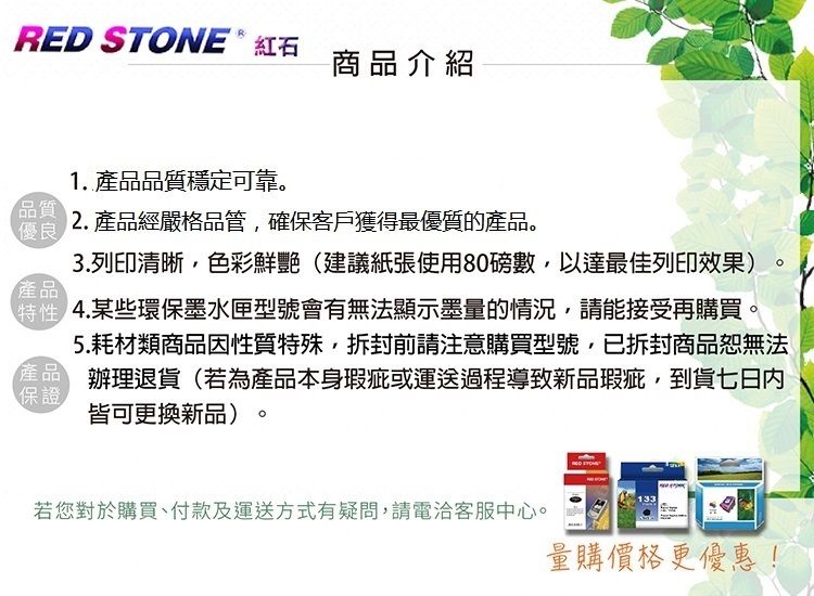 RED STONE  紅石商品介紹1. 品質穩定可靠。品質2. 產品經嚴格品管確保客戶獲得最優質的產品。優良3.列印清晰,色彩鮮艷(建議紙張使用80磅數,以達最佳列印效果)產品 某些環保墨水匣型號會有無法顯示墨量的情況,請能接受再購買。5.耗材類商品因性質特殊,拆封前請注意購買型號,已拆封商品恕無法產品 辦理退貨(若為產品本身瑕疵或運送過程導致新品瑕疵,到貨七日内保證皆可更換新品)。若您對於購買、付款及運送方式有疑問,請電洽客服中心。量購價格更優惠!