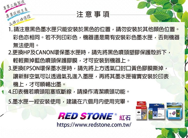 專業工廠製造專業技術生產品牌碑保證注意事項1. 請注意黑色墨水匣只能安裝於黑色的位置請勿安裝於其他顏色位置。彩色亦相同。若不列印彩色機器還是需有安裝彩色墨水匣否則機器無法使用。2.更換HP及CANON環保墨水匣時,請先將黑色噴頭塑膠保護殼拆下,輕輕撕掉藍色噴頭保護膠膜,才可安裝到機器上。3.更換EPSON環保墨水匣時,請先將上方透氣口黃色膠膜撕掉,讓新鮮空氣可以透過氣孔進入墨匣,再將其墨水匣確實安裝於印表機上,才可順暢出墨。14.印表機若噴頭阻塞或斷線,請操作清潔噴頭功能。5.墨水匣一經安裝使用,建議在六個月使用完畢。RED STONE & 紅石https://www.redstone.com.tw/133