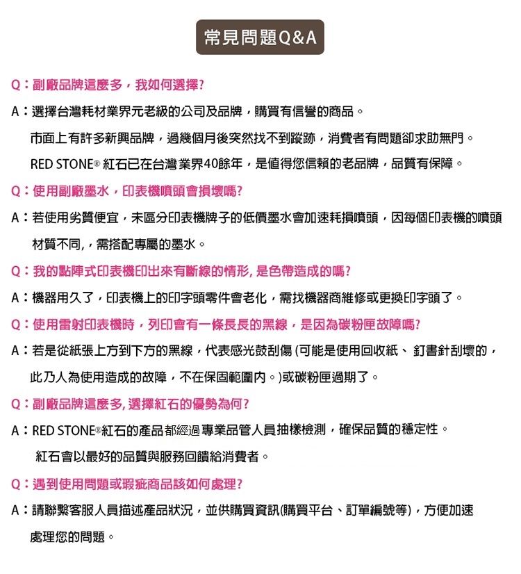 Q:副廠品牌這麼多我如何選擇?常見問題Q&AA:選擇台灣耗材業界元老級的公司及品牌購買有信譽的商品市面上有許多新興品牌過幾個月後突然找不到蹤跡,消費者有問題卻求助無門。RED STONE ® 紅石已在台灣業界40餘年,是值得您信賴的老品牌,品質有保障。Q:使用副廠墨水,印表機噴頭會損壞嗎?A:若使用劣質便宜,未區分印表機牌子的低價墨水會加速耗損噴頭,因每個印表機的噴頭材質不同,需搭配專屬的墨水。Q:我的點陣式印表機印出來有斷線的情形,是色帶造成的嗎?A:機器用久了,印表機上的印字頭零件會老化,需找機器商維修或更換印字頭了。Q:使用雷射印表機時,列印會有一條長長的黑線,是因為碳粉匣故障嗎?A:若是從紙張上方到下方的黑線,代表感光鼓刮傷(可能是使用回收紙、釘書針刮壞的,此乃人為使用造成的故障,不在保固範圍。)或碳粉匣過期了。Q:副廠品牌這麼多,選擇紅石的優勢為何?A:RED STONE®紅石的產品都經過專業品管人員抽樣檢測,確保品質的穩定性。紅石會以最好的品質與服務回饋給消費者。Q:遇到使用問題或瑕疵商品該如何處理?A:請聯繫客服人員描述產品狀況,並供購買資訊(購買平台、訂單編號等),方便加速處理您的問題。