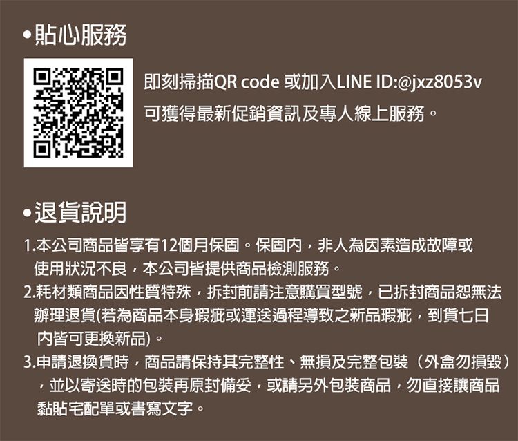 貼心服務即刻掃描QR code 或加入LINE ID:@jxz8053v可獲得最新促銷資訊及專人線上服務。退貨說明1.本公司商品皆享有12個月保固。保固內非人為因素造成故障或使用狀況不良,本公司皆提供商品檢測服務。2.耗材類商品因性質特殊,拆封前請注意購買型號,已拆封商品恕無法辦理退貨(若為商品本身瑕疵或運送過程導致之新品瑕疵,到貨七日皆可更換新品。3.申請退換貨時,商品請保持其完整性、無損及完整包裝(外盒勿損毀)並以寄送時的包裝再原封,或請另外包裝商品,勿直接讓商品黏貼宅配單或書寫文字。