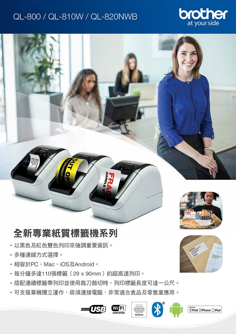 QL-800 / QL-810W/QL-820NWBbrotherat your sideFRA全新專業紙質標籤機系列以黑色及紅色雙色列印來強調重要資訊。多種連線方式選擇。相容於PC、Mac、iOS及Android。每分鐘多達110張標籤29x90mm)的超高速列印。搭配連續標籤帶列印並使用裁刀裁切時,列印標籤長度可達一公尺。可支援單機獨立運作,毋須連接電腦,非常適合食品及零售業應用。USB(WiFi)CERTIFIEDAirPrintiPod iPhone iPad