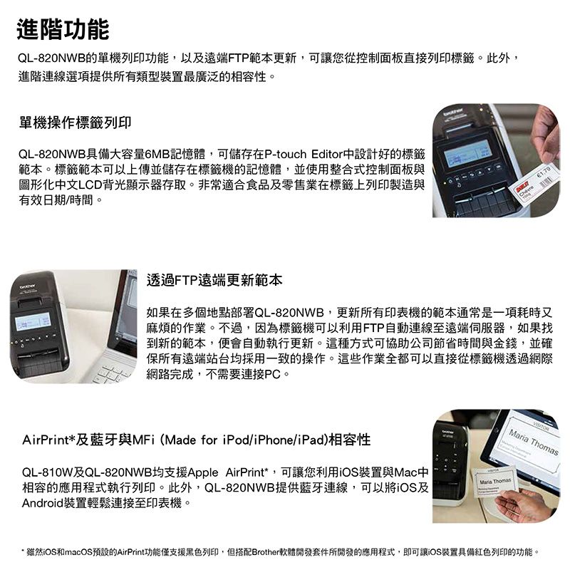 進階功能QL-820NWB的單機列印功能,以及遠端FTP範本更新,可讓您從控制面板直接列印標籤。此外,進階連線選項提供所有類型裝置最廣泛的相容性。單機操作標籤列印QL-820NWB具備大容量6MB記憶體,可儲存在P-touch Editor中設計好的標籤範本。標籤範本可以上傳並儲存在標籤機的記憶體,並使用整合式控制面板與圖形化中文LCD背光顯示器存取。非常適合食品及零售業在標籤上列印製造與有效日期/時間。透過FTP遠端更新範本如果在多個地點部署QL-820NWB,更新所有印表機的範本通常是一項耗時又麻煩的作業。不過,因為標籤機可以利用FTP自動連線至遠端伺服器,如果找到新的範本,便會自動執行更新。這種方式可協助公司節省時間與金錢,並確保所有遠端站台均採用一致的操作。這些作業全都可以直接從標籤機透過網際網路完成,不需要連接PC。 ThomasMaria ThomasAirPrint*及藍牙與MFi (Made for iPod/iPhone/iPad)相容性QL-810W及QL-820NWB均支援Apple AirPrint*,可讓您利用iOS裝置與Mac中相容的應用程式執行列印。此外,QL-820NWB提供藍牙連線,可以將iOS及Android裝置輕鬆連接至印表機。*雖然iOS和macOS預設的AirPrint功能僅支援黑色列印,但搭配Brother軟體開發套件所開發的應用程式,即可讓iOS裝置具備紅色列印的功能。