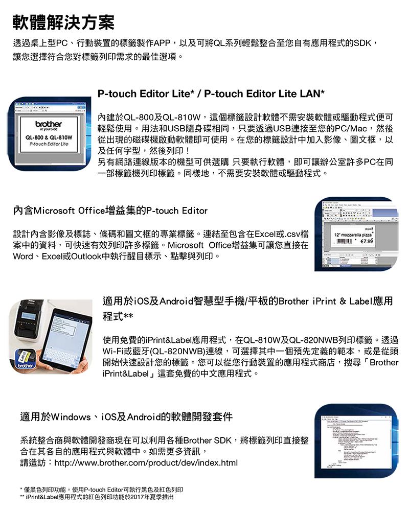 軟體解決方案透過桌上型PC、行動裝置的標籤製作APP,以及可將QL系列輕鬆整合至您自有應用程式的SDK,讓您選擇符合您對標籤列印需求的最佳選項。brother  QL800&QL-810WP- Editor LiteP-touch Editor Lite/ P-touch Editor Lite LAN*內建於QL-800及QL-810W,這個標籤設計軟體不需安裝軟體或驅動程式便可輕鬆使用。用法和USB隨身碟相同,只要透過USB連接至您的PC/Mac,然後從出現的磁碟機啟動軟體即可使用。在您的標籤設計中加入影像、圖文框,以及任何字型,然後列印!另有網路連線版本的機型可供選購 只要執行軟體,即可讓辦公室許多PC在同部標籤機列印標籤。同樣地,不需要安裝軟體或驅動程式。內含Microsoft Office增益集的P-touch Editor設計內含影像及標誌、條碼和圖文框的專業標籤。連結至包含在Excel或.csv檔案中的資料,可快速有效列印許多標籤。Microsoft Office增益集可讓您直接在Word、Excel或Outlook中執行醒目標示、點擊與列印。12  pizza一brother適用於iOS及Android智慧型手機/平板的Brother iPrint & Label應用程式**使用免費的iPrint&Label應用程式,在QL-810W及QL-820NWB列印標籤。透過Wi-Fi或藍牙(QL-820NWB)連線,可選擇其中一個預先定義的範本,或是從頭開始快速設計您的標籤。您可以從您行動裝置的應用程式商店,搜尋「BrotheriPrint&Label」這套免費的中文應用程式。適用於Windows、iOS及Android的軟體開發套件系統整合商與軟體開發商現在可以利用各種Brother SDK,將標籤列印直接整合在其各自的應用程式與軟體中。如需更多資訊,請造訪:http://www.brother.com/product/dev/index.html*僅黑色列印功能。使用P-touch Editor可執行黑色及紅色列印** iPrint&Label應用程式的紅色列印功能於2017年夏季推出