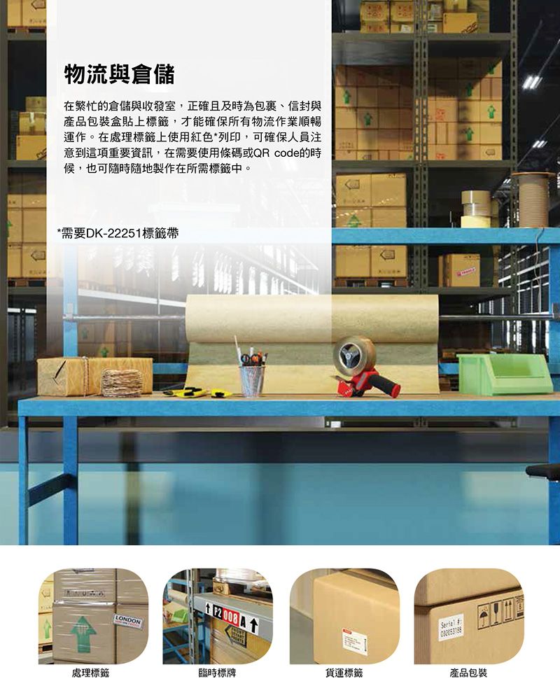 物流與倉儲在繁忙的倉儲與收發室,正確且及時為包裹、信封與產品包裝盒貼上標籤,才能確保所有物流作業順暢運作。在處理標籤上使用紅色*列印,可確保人員注意到這項重要資訊,在需要使用條碼或QR code的時候,也可隨時隨地製作在所需標籤中。*需要DK-22251標籤帶LONDON 處理標籤臨時標牌貨運標籤產品包裝