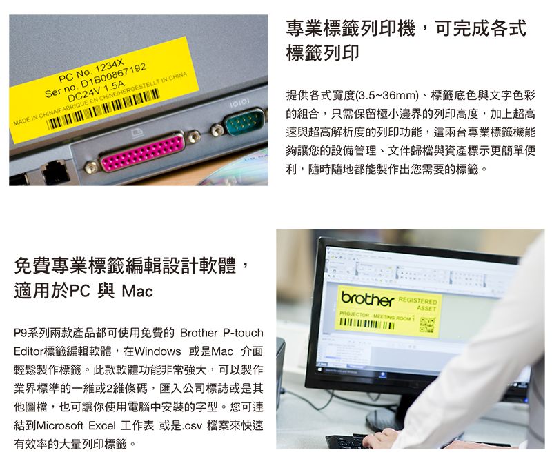 PC No1234XSer no. D1B00867192DC24V 1.5AMADE IN CHINAFABRIQUE EN CHINEHERGESTELLT IN CHINA免費專業標籤編輯設計軟體,適用於PC 與 MacP9系列兩款產品都可使用免費的 Brother P-touchEditor標籤編輯軟體,在Windows 或是Mac 介面輕鬆製作標籤。此款軟體功能非常強大,可以製作業界標準的一維或2維條碼,匯入公司標誌或是其他圖檔,也可讓你使用電腦中安裝的字型。您可連結到Microsoft Excel 工作表 或是檔案來快速有效率的大量列印標籤。專業標籤列印機,可完成各式標籤列印提供各式寬度(3.5~36mm)、標籤底色與文字色彩的組合,只需保留極小邊界的列印高度,加上超高速與超高解析度的列印功能,這兩台專業標籤機能夠讓您的設備管理、文件歸檔與資產標示更簡單便利,隨時隨地都能製作出您需要的標籤。brother ASSETPROJECTOR