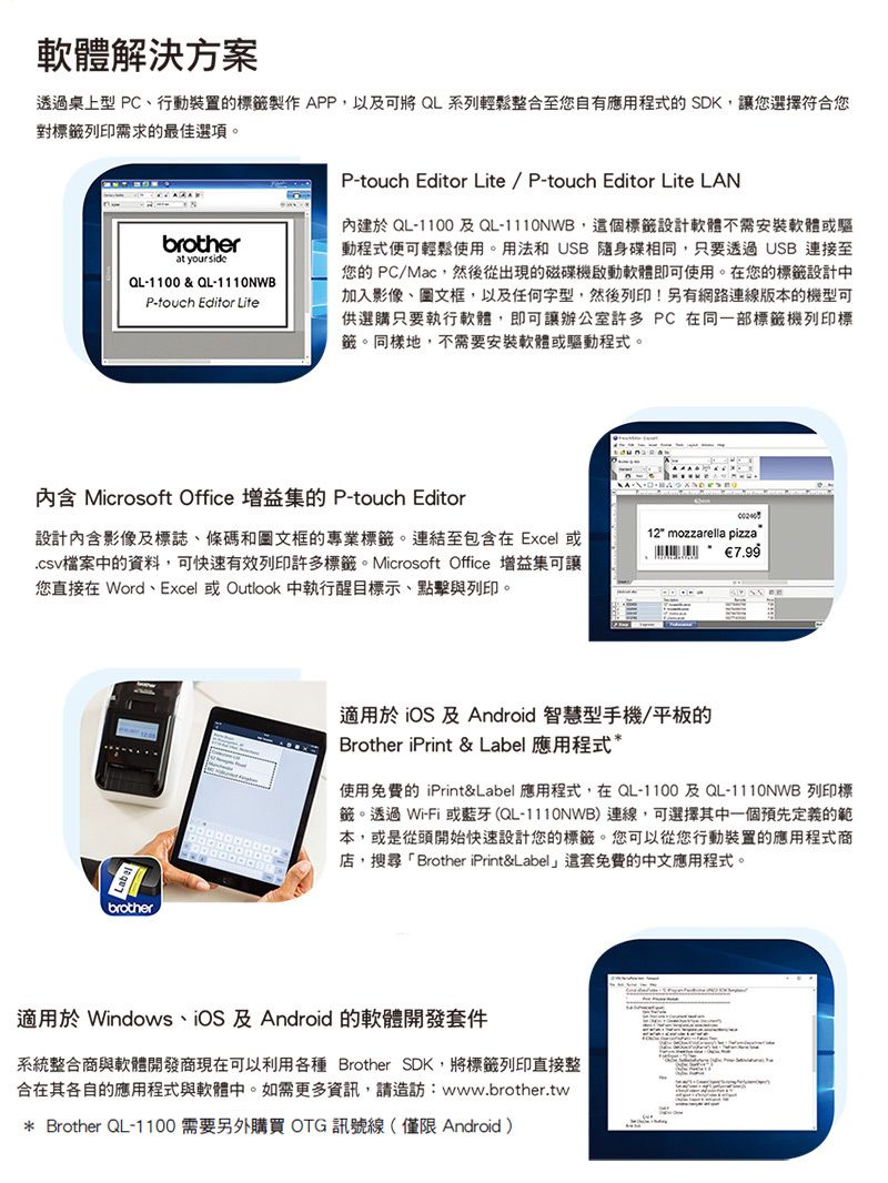 軟體解決方案透過桌上型 PC、行動裝置的標籤製作APP,以及可將 QL系列輕鬆整合至您自有應用程式的 SDK,讓您選擇符合您對標籤列印需求的最佳選項。brotheratyour sideQL-1100 & QL-1110NWBP-touch Editor LiteP-touch Editor Lite/ P-touch Editor Lite LAN內建於 QL-1100及QL-1110NWB,這個標籤設計軟體不需安裝軟體或驅動程式便可輕鬆使用。用法和 USB 隨身碟相同,只要透過USB連接至您的 PC/Mac,然後從出現的磁碟機軟體即可使用。在您的標籤設計中加入影像、圖文框,以及任何字型,然後列印!另有網路連線版本的機型可供選購只要執行軟體,即可讓辦公室許多PC在同一部標籤機列印標籤。同樣地,不需要安裝軟體或驅動程式。內含 Microsoft Office 增益集的 P-touch Editor設計內含影像及標誌、條碼和圖文框的專業標籤。連結至包含在 Excel 或檔案中的資料,可快速有效列印許多標籤。Microsoft Office 增益集可讓您直接在 Word、Excel 或 Outlook 中執行醒目標示、點擊與列印。brother12 mozzarella pizza7.99適用於  及 Android 智慧型手機/平板的Brother iPrint & Label 應用程式*使用免費的 iPrint&Label 應用程式,在QL-1100及QL-1110NWB 列印標籤。透過Wi-Fi 或藍牙(QL-1110NWB)連線,可選擇其中一個預先定義的範本,或是從頭開始快速設計您的標籤。您可以從您行動裝置的應用程式商店,搜尋「Brother iPrint&Label」這套免費的中文應用程式。適用於 Windows、iOS 及 Android 的軟體開發套件系統整合商與軟體開發商現在可以利用各種 Brother SDK,將標籤列印直接整合在其各自的應用程式與軟體中。如需更多資訊,請造訪:www.brother.tw* Brother QL-1100 需要另外購買OTG訊號線(僅限 Android)