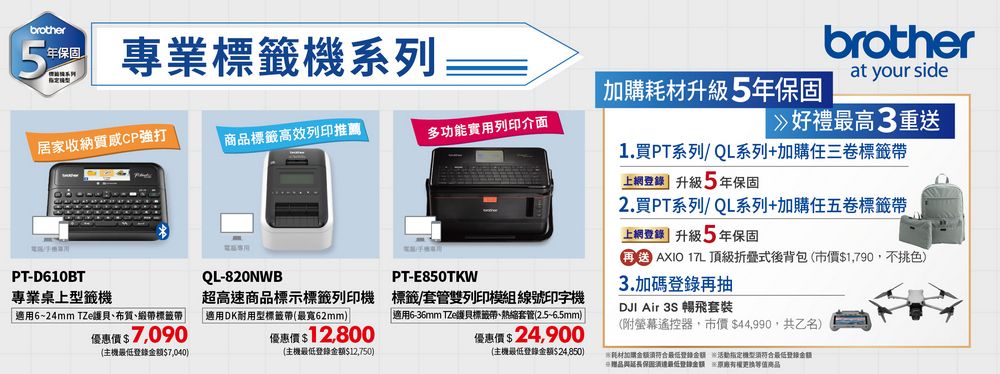 brother年保固 專業標籤機系列5號居家收納質感CP強打商品標籤高效列印推薦購升級5年保固多功能實用列印介面brotherat your side好禮最高3重送1.買PT系列/QL系列+加購任三卷標籤上網 升級5年保固2.買PT系列/QL系列+加購任五卷標籤帶上網 升級5年保固  17L 頂級折疊式後背包市價$1,790,不挑色)3.加碼登錄再抽DJI Air 3S 暢飛套裝PT-D610BTQL-820NWBPT-E850TKW專業桌上型籤機適用6~24mm TZe護貝、布質、緞帶標籤帶超高速商品標示標籤列印機 標籤/套管雙列印模組線號印字機適用DK耐用型標籤帶(最寬62mm) 「適用6-36mm TZe護貝標籤帶、熱縮套管(2.5~6.5mm)優惠價$7,090優惠價$12,800優惠價$ 24,900(附遙控器,市價$44,990,共乙名)(主機登錄$7,040)(主機登錄$12,750)(主機最低登錄金額$24,850)耗材加購金額最低登錄活動指定符合最低登錄最低登錄金額 商品