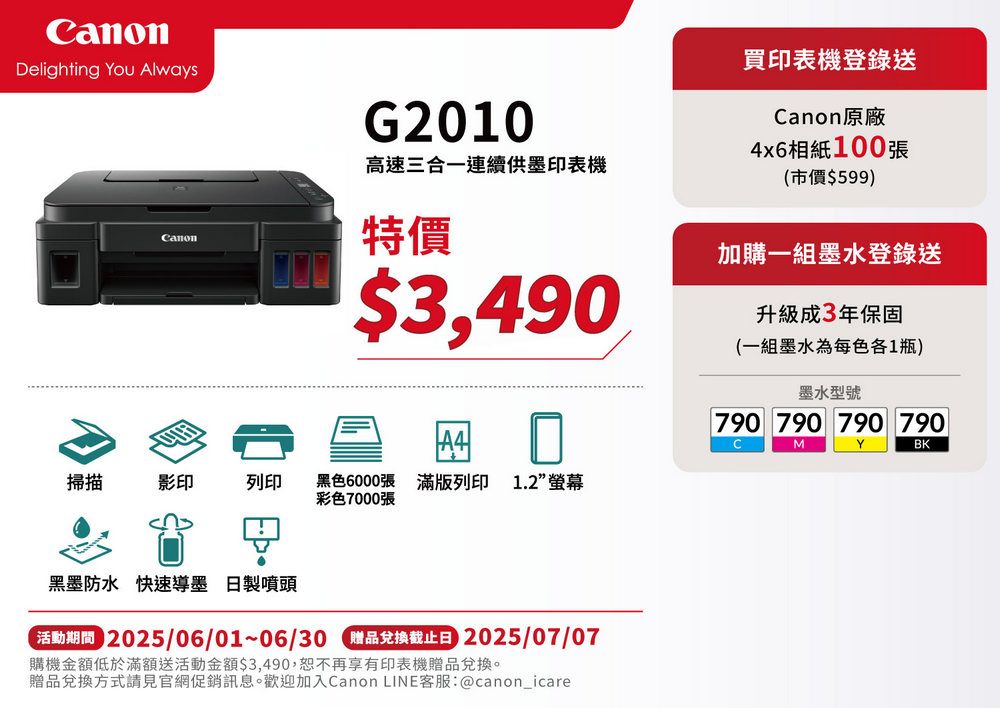 Delighting You AlwaysanonG2010高速三合一連續供印表機買印表機登錄送Canon原廠4x6相紙100張(市價$599)特價$3,490加購一組墨水登錄送升級成3年保固(一組墨水為每色各1瓶)掃描影印列印黑色6000張 滿版列印 1.2彩色7000張黑墨防水 快速墨 日製噴頭 2025/06/01~06/30  2025/07/07購機金額低於滿額送活動金額$3,490,恕不再享有印表機贈品兌換。贈品兌換方式請見官網促銷訊息。歡迎加入Canon LINE客服:@canon_icare墨水型號790 790 790 790CMYBK