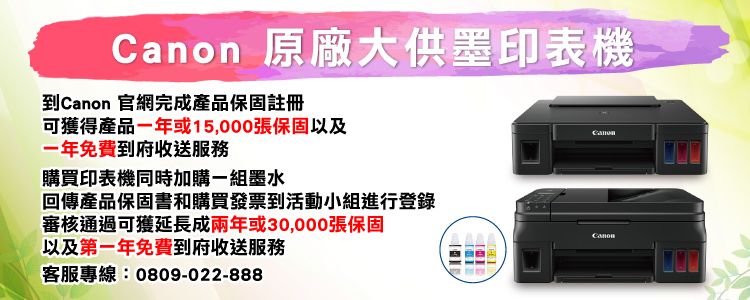 原廠大供墨印表機到 官網完成產品保固註冊可獲得產品一年或15,000張保固以及一年免費到府收送服務購買印表機同時加購一組墨水Canon回傳產品保固書和購買發票到活動小組進行登錄審核通過可獲延長成兩年或30,000張保固以及第一年免費到府收送服務客服專線:0809-022-888Canon