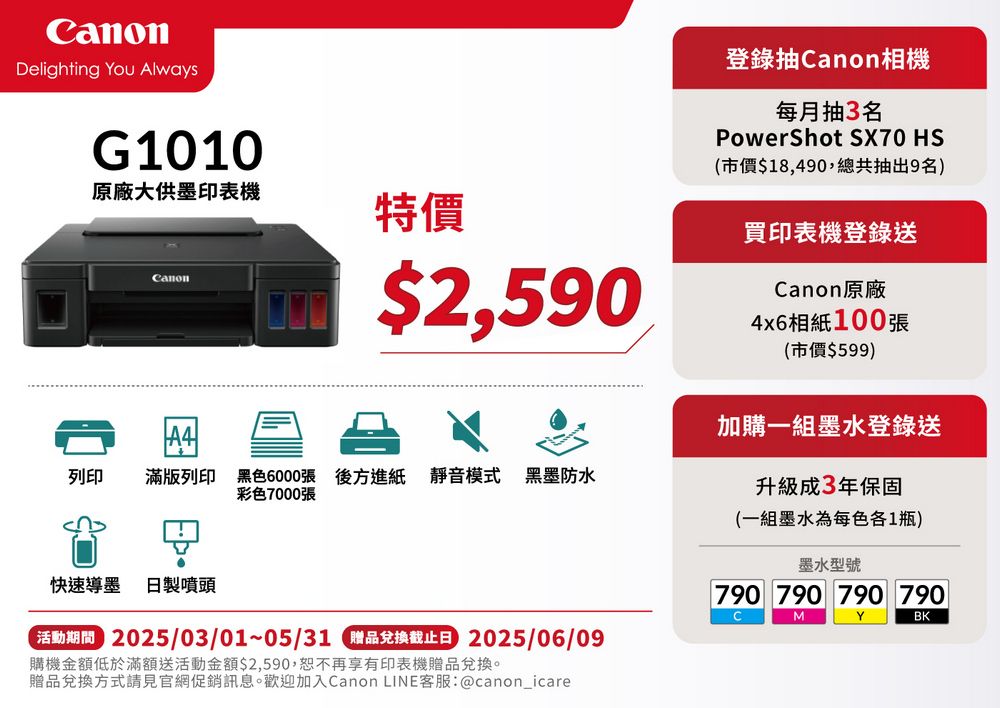 Delighting You AlwaysG1010原廠大供墨印表機特價$2,590登錄抽Canon相機每月抽3名PowerShot SX70 HS(市價$18,490,總共抽出9名)買印表機登錄送Canon原廠4x6相紙100張(市價$599)加購一組墨水登錄送列印 滿版列印 黑色6000張 後方進紙 靜音模式彩色7000張黑墨防水升級成3年保固快速導 日製噴頭 2025/03/01~05/31 C品兌換截止日 2025/06/09購機金額低於滿額送活動金額$2,590,恕不再享有印表機贈品兌換。贈品兌換方式請見官網促銷訊息。歡迎加入Canon LINE客服:@canon_icare(一組墨水為每色各1瓶)墨水型號790 790 790 790CMYBK