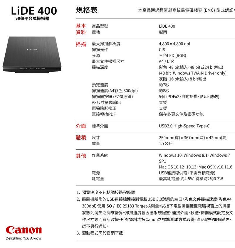 LiDE 400規格表本產品通過經濟部商檢局電磁相容(EMC) 型式認証。超薄平台式掃描器基本產品型號資料 產地掃描 最大掃描解析度掃描元件光源最大文件掃描尺寸掃描深度預覽速度掃描速度(A4彩色,300dpi)掃描器按鈕 (EZ快速鍵)A3尺寸影像輸出原稿陰影校正直接轉換PDF介面標準介面體積 尺寸重量其他作業系統電源耗電量LiDE 400越南4,800 x 4,800 dpiCIS三色LED (RGB)A4 / LTR彩色:48 bit輸入,48bit或24 bit輸出(48 bit: Windows TWAIN Driver only)灰階:16 bit輸入,8 bit輸出約7秒約8秒5個(PDFx2、自動掃描、影印、傳送)支援支援儲存多頁文件及密碼功能USB2.0 High-Speed Type-C250mm()x367mm(深)x42mm(高)1.7公斤Windows 10、Windows 8.1、Windows 7SP1Mac OS 10.12~10.13、Mac OS  v10.11.6USB連接線供電(不需外接電源)最高耗電量:約4.5W 待機時:約0.3WDelighting You Always1.預覽速度不包括調校過程時間2. 將隨機所附的USB連接線連接到電腦USB 3.0對應的端口。彩色文件掃描速度(彩色A4300dpi) 使用ISO/IEC 29183 Target-A測量。以按下電腦掃描鍵至電腦視窗上的掃描狀態列消失之間來計算。掃描速度會因應系統配置、連接介面、軟體、掃描模式設定及文件尺寸等而有所改變。所有資料均按Canon之標準測試方式取得,產品規格如有變更,恕不另行通知。3. 驅動程式需於官網下載