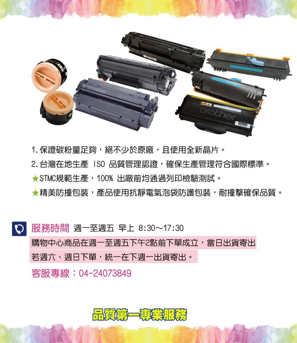 brother1.保證碳粉量足夠,絕不少於原廠,且使用全新晶片。2. 台灣在地生產  品質管理認證,確保生產管理符合國際標準。STMC規範生產,10% 出廠前均通過列印檢驗測試。精美防撞包裝,產品使用抗靜電氣泡袋防護包裝,耐撞擊確保品質。0服務時間 週一至週五 早上 8:30~17:30購物中心商品在週一至週五下午2點前下單成立,當日出貨寄出若週六、週日下單,統一在下週一出貨寄出。客服專線:04-24073849品質第一專業服務