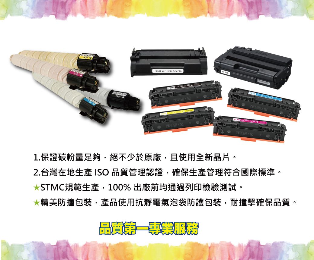 Toner Cartridge  FOR  FOR  FOR  W1.保證碳粉量足夠,絕不少於原廠,且使用全新晶片。2.台灣在地生產 ISO 品質管理認證,確保生產管理符合國際標準。STMC規範生產,100% 出廠前均通過列印檢驗測試。*精美防撞包裝,產品使用抗靜電氣泡袋防護包裝,耐撞擊確保品質。品質第一專業服務