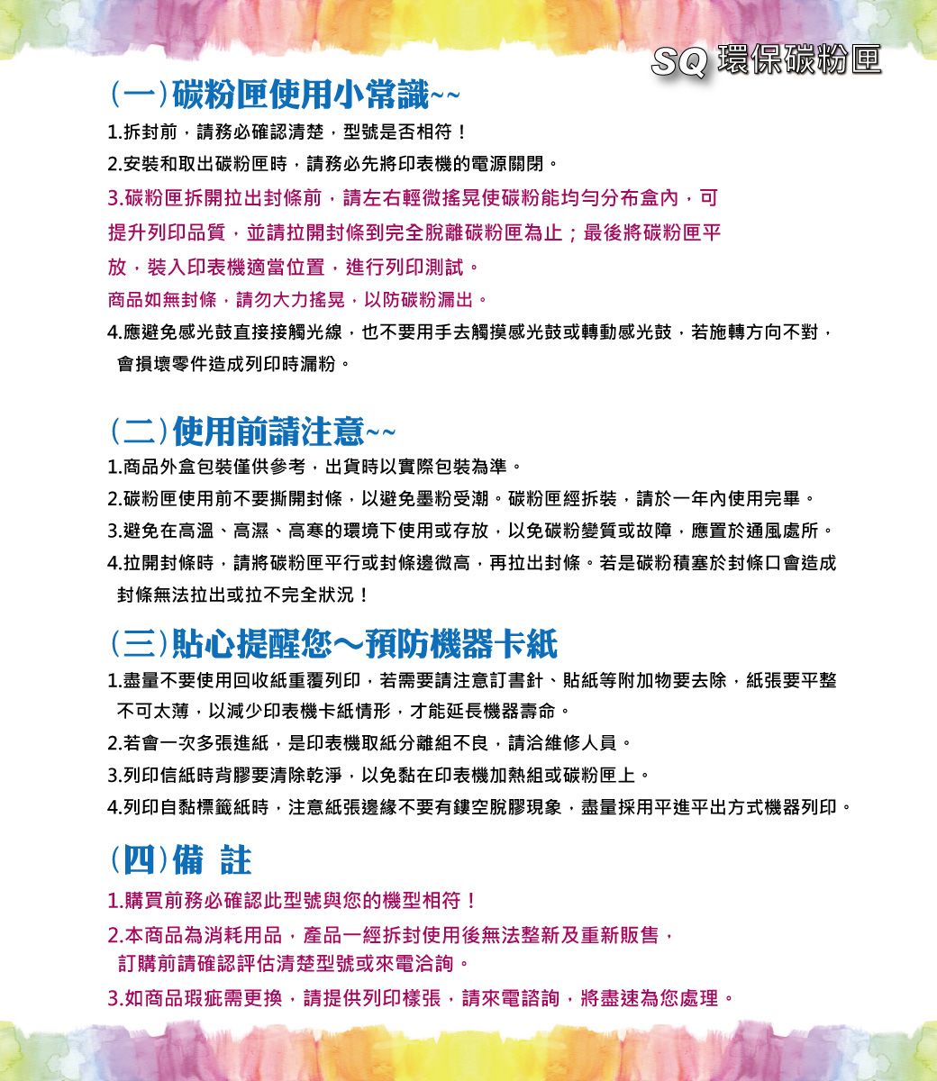 SQ 環保碳粉匣(一)碳粉匣使用小常識~~1.拆封前務必確認清楚型號是否相符!2. 安裝和取出碳粉匣時,請務必先將印表機的電源關閉。3.碳粉匣拆開拉出封條前,請左右輕微搖晃使碳粉能盒內,可提升列印品質,並請拉開封條到完全脫離碳粉匣為止;最後將碳粉匣平放,裝入印表機適當位置,進行列印測試。商品如無封條,請勿大力搖晃,以防碳粉漏出。4.應避免感光鼓直接接觸光線,也不要用手去觸摸感光鼓或轉動感光鼓,若施轉方向不對,會損壞零件造成列印時漏粉。(二)使用前請注意~~1.商品外盒包裝僅供參考,出貨時以實際包裝為準。2.碳粉匣使用前不要撕開封條,以避免墨粉受潮。碳粉匣經拆裝,請於一年內使用完畢。3.避免在高溫、高濕、高寒的環境下使用或存放,以免碳粉變質或故障,應置於通風處所。4.拉開封條時,請將碳粉匣平行或封條邊微高,再拉出封條。若是碳粉積塞於封條口會造成封條無法拉出或拉不完全狀況!(三)貼心提醒您~預防機器卡紙1.盡量不要使用回收紙重覆列印,若需要請注意訂書針、貼紙等附加物要去除,紙張要平整不可太薄,以減少印表機卡紙情形,才能延長機器壽命。2.若會一次多張進紙,是印表機取紙分離組不良,請洽維修人員。3.列印信紙時背膠要清除乾淨,以免黏在印表機加熱組或碳粉匣上。4.列印自黏標籤紙時,注意紙張邊緣不要有鏤空脫膠現象,盡量採用平進平出方式機器列印。(四)備註1.購買前務必確認此型號與您的機型相符!2.本商品為消耗用品,產品一經拆封使用後無法整新及重新販售,訂購前請確認評估清楚型號或來電洽詢。3.如商品瑕疵需更換,請提供列印樣張,請來電諮詢,將盡速為您處理。