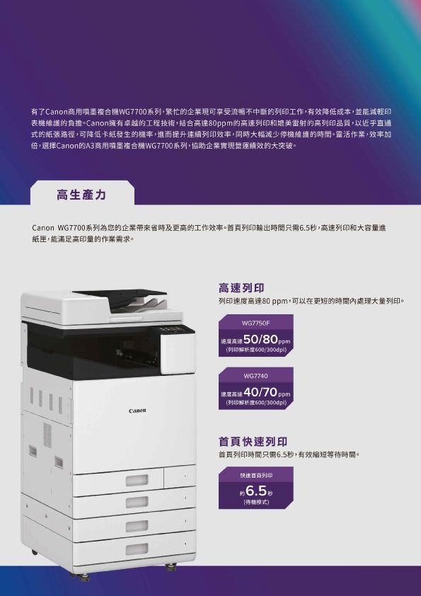 有了Canon商用噴墨複合WG7700系列,繁忙的企業現可享受流暢不中斷的列印工作,有效降低成本,並能減輕印表機維護的負擔。Canon擁有卓越的工程技術,結合達80ppm的列印和媲美雷射的高列印品質,以近乎直通式的紙張路徑,可降低卡紙發生的機率,進而提升連續列印效率,同時大幅減少停機維護的時間。靈活作業,效率加倍,選擇Canon的A3商用噴墨複合機WG7700系列,協助企業實現營運績效的大突破。高生產力Canon WG7700系列為的企業省時及更高的工作效率。首頁列印輸出時間只需6.5秒,高速列印和大容量進紙匣,能滿足高印量的作業需求。高速列印列印速度高達80 ppm,可以在更短的時間處理大量列印。WG77F 高速5080ppm (列印解析度600300dpiWG77 您高 40/70ppm (列印解析度600/300dpi)首頁快速列印首頁列印時間只需6.5秒,有效縮短等待時間。快速首頁列印6.5模式)