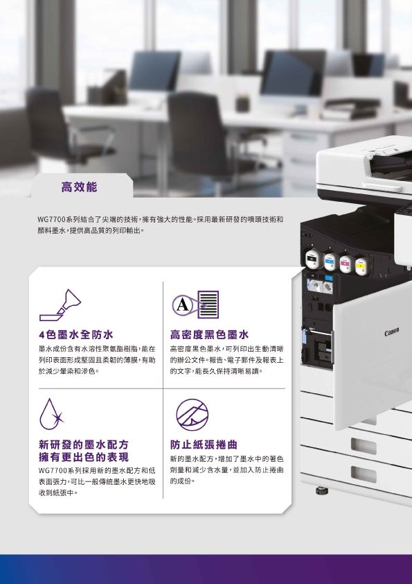 高效能WG7700系列結合了尖端的技術,擁有強大的性能。採用最新研發的噴頭技術和颜料墨水,提供高品質的列印輸出。4色墨水全防水墨水成份含有水溶性樹脂,能在列印表面形成堅固且柔韌的薄膜,有助於減少暈染和滲色。A高密度黑色墨水高密度黑色墨水,可列印出生動清晰的辦公文件。報告、電子郵件及報表上的文字,能長久保持清晰易讀。新研發的墨水配方擁有更出色的表現WG7700系列採用新的墨水配方和低表面張力,可比一般傳統墨水更快地吸收到紙張中。防止紙張捲曲新的墨水配方,增加了墨水中的著色劑量和減少含水量,並加入防止捲曲的成份。