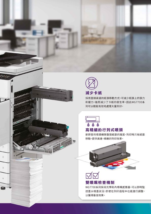 減少卡紙採用直線高速的移動方式,可減少紙張上的和壓力,進而減少了卡紙的發生率,因此WG7700系列可以輕鬆有效地處理大量列印。高精細的行列式噴頭新研發的噴頭橫跨整張紙張的寬度,列印時只有紙張移動,提供高速、精確的列印效果。雙噴嘴檢查機制WG7700系列採用光學和內噴嘴感應器,可以即時監控墨水噴墨狀況,即使在列印過程中也能進行調整,以獲得最佳效果。