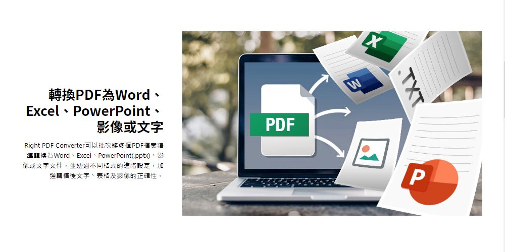 轉換PDF為WordWExcel PowerPoint影像或文字PDFRight PDF Converter可以批次將多個PDF檔案精準轉換為Word、Excel、PowerPoint(.pptx)、影像或文字文件,並透過不同格式的進階設定,加強後文字、表格及影像的正確性。TXTP