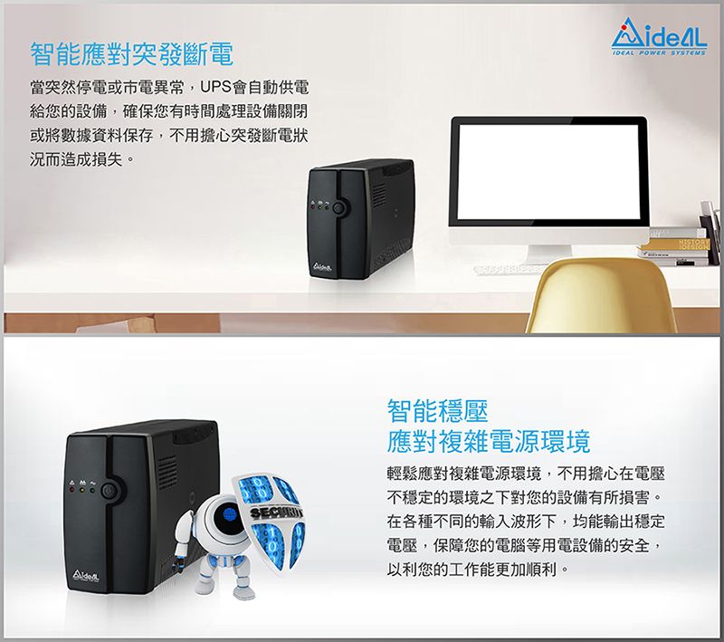 智能應對突發斷電當突然停電或市電異常,UPS會自動供電給您的設備,確保您有時間處理設備關閉或將數據資料保存,不用擔心突發斷電狀況而造成損失。 POWER SYSTEMS智能穩壓應對複雜電源環境輕鬆應對複雜電源環境,不用擔心在電壓不穩定的環境之下對您的設備有所損害。在各種不同的輸入波形下,均能輸出穩定電壓,保障您的電腦等用電設備的安全,以利您的工作能更加順利。