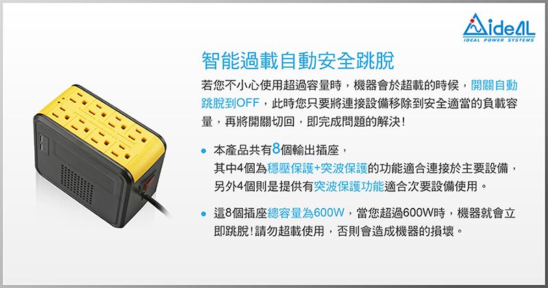 POWER SYSTEMS智能過載自動安全跳脫若您不小心使用超過容量時,機器會於超載的時候,開關自動跳脫到OFF,此時您只要將連接設備移除到安全適當的負載容量,再將開關切回,即完成問題的解決!產品共有8個輸出插座,其中4個為穩壓保護+突波保護的功能適合連接於主要設備,另外4個則是提供有突波保護功能適合次要設備使用。8個插座總容量為600W,當您超過600W時,機器就會立即跳脫!請勿超載使用,否則會造成機器的損壞。