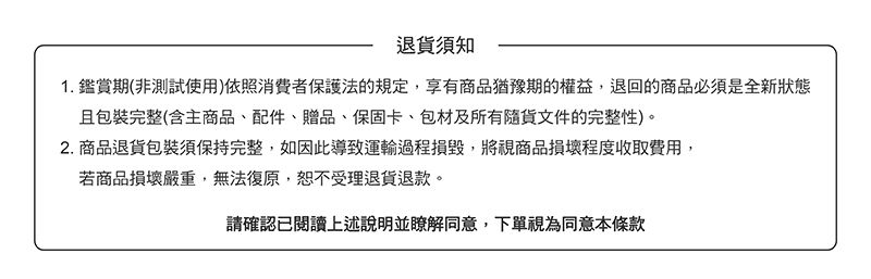 退須知1. 鑑賞期(非測試使用)依照消費者保護法的規定,享有商品猶豫期的權益,退回的商品必須是全新狀態且包裝完整(含主商品、配件、贈品、保固卡、包材及所有貨文件的完整性)。2. 商品退貨包裝須保持完整,如因此導致運輸過程損毀,將視商品損壞程度收取費用,若商品損壞嚴重,無法復原,恕不受理退貨退款。請確認已閱讀上述說明並瞭解同意,下單視為同意本條款
