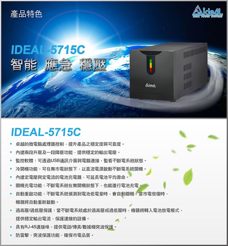 產品特色IDEAL -5715C智能 應急 穩壓IDEAL-5715C 卓越的微電腦處理器控制提升產品之穩定度與可靠度。 兩段升壓及一段降壓功能,提供穩定的輸出電壓。 監控軟體:可透過USB通訊介面與電腦連接,監看不斷電系統狀態。冷開機功能:可在無電狀態下,以直流電源啟動不斷電系統開機。內建定電壓與定電流的電池充電器,可延長電池平均壽命。關機充電功能:不斷電系統在無開機狀態下,也能進行電池充電。自動重啟功能:不斷電系統偵測到電池低電量時,會自動關機,當市電恢復時,機器將自動重新啟動。過高壓/過低壓保護:當不斷電系統處於過高壓或過低壓時,機器將轉入電池放電模式,提供穩定輸出電流,保護連接的設備。具有RJ-45連接埠,提供電話/傳真/數據機突波保護。 防雷擊、突波保護功能,確保市電品質。