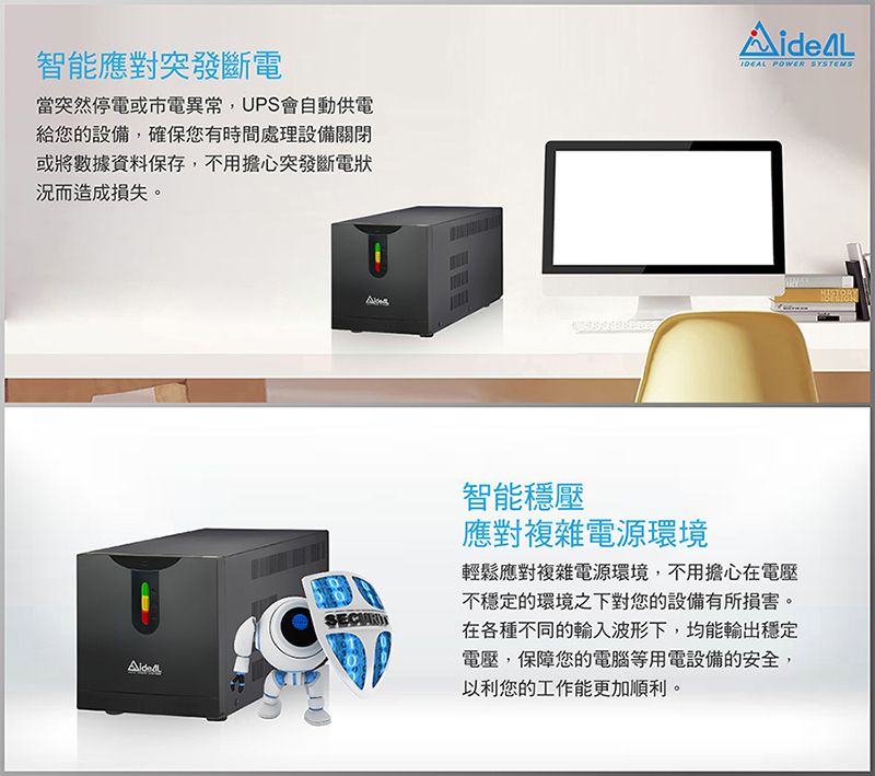 智能應對突發斷電當突然停電或市電異常,UPS會自動供電給您的設備,確保您有時間處理設備關閉或將數據資料保存,不用擔心突發斷電狀況而造成損失。SECUR POWER SYSTEMS智能穩壓應對複雜電源環境輕鬆應對複雜電源環境,不用擔心在電壓不穩定的環境之下對您的設備有所損害。在各種不同的輸入波形下,均能輸出穩定電壓,保障您的電腦等用電設備的安全,以利您的工作能更加順利。