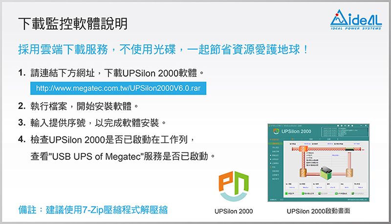 下載監控軟體說明採用雲端下載服務,不使用光碟,一起節省資源愛護地球!1.請連結下方網址,下載 2000軟體。http://www.megatec.com.tw/UPSilon2000V6.0.rar2.執行檔案,開始安裝軟體。3.輸入提供序號,以完成軟體安裝。4. 檢查UPSilon 2000是否已啟動在工作列,查看USB UPS of Megatec服務是否已啟動。 UPSilon 2000 POWER SYSTEMS備註:建議使用7-Zip壓縮程式解壓縮UPSilon 2000UPSilon 2000啟動畫面