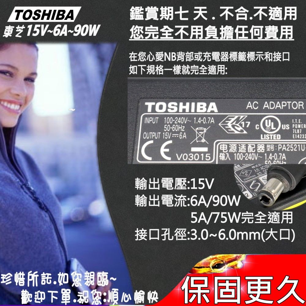 TOSHIBA東芝15V~6A~90W鑑賞期七天不合.不適用您完全不用負擔任何費用在您心愛NB背部或充電器標籤標示和接口如下規格一樣就完全適用:TOSHIBAAC ADAPTORINPUT 100-240V~1.4-0.7A50-60HzCOUTPUT 15V6AULUS 7L87LISTEDE14232电源适配器:PA2521UV03015 输入 100-240V~1.4-0.7A株輸出電壓:15V輸出電流:6A/90W5A/75W完全適用接口孔徑:3.0~6.0mm(大口)珍惜所託.如您親臨~歡迎下單.祝您順心愉快保固更久