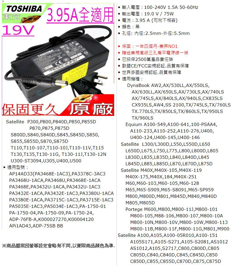 TOSHIBA東芝395A全適用100-240 15A 50-60Hz19.0 V  75W電流:3.95 A (可向下相容)19VTOSHIBA顏色:黑孔徑:內徑:2.5mm-外徑:5.5mm保固:一年四個月-業界NO1贈送美規高級三孔扁平電源線一條已投保2500萬產品責任險 歐盟CE/FCC安規認証.品質有保障世界多國安規認証.品質有保障適用機種:DynaBook AW2AX/530LL AX/550LSAX/630LLAX/650LS,AX/730LS,AX/740LS保固更久 原廠Satellite P300,P800, P840D, P850, P855DP870, P875,P875DS800D,S840,5840D,S845,S845D,S850,S855,S855D,S870,S875DT110, T110-107,T110-10,T110-11V, T115T130,T135,T130-11G, T130-11,T130-12NU300-ST3094,U305, U400,U500適用型號:AP14AD33(PA3468E-1AC3), PA3378C-3AC3PA3468U-1ACA, PA3468U, PA3468E-1ACAPA3468E,PA3432U-1ACA, PA3432U-1AC3PA3432E-1ACA, PA3432E-1AC3, PA3380U-1ACAPA3380E-1ACA, PA3715C-1AC3, PA3715E-1AC3PA5035E-1AC3, PA5034E-1AC3, PA-1750-01PA-1750-04, PA-1750-09, PA-1750-24,ADP-76FB-A,K000027270,K00004120API1AD43,ADP-75SB BB※商品圖案設定會略有不同,以實際商品顏色為準AX/745LS,AX/840LS,AX/940LS,CX835LSCX935LS,AW4,SS 2100,TX/745LS,TX/760LSTX.770LS,TX/850LS,TX/860LS,TX/950LSTX/960LSEquium A100-549,A100-641,100-PSAA4,A110-233,A110-252,A110-276, U400,U400-124,U400-145,U400-146Satellite L300/L300D, L550, L550D,L650L650D,L675,L750, L775, L800, L800D,L805L830D,L835, L835D, L840, L840D,L845L845D,L885,L885D,L870, L870D,L875DSatellite M40X, M40X-105, M40X-119M40X-175,M40X,184,M40X-251M60,M60-103,M60-105, M60-128M65,M65-S909, M65-S8091,M65-SP959M800,M800D,M801, M845D, M840, M840DM805,M805DPortege M600,M800,M800-11,M800-101M800-105,M88-106, M800-107,M800-10AM800-10N,M800-10V, M800-10W, M800-113M800-11B,M800-11F, M800-11G,M801, M900Satellite A100,A105,A100-05R010,A100-151A105S171,A105-S271,A105-S2081, AS1012AS1012,A105,S2717, C800,C800D,C805C805D,C840,C840D,C845,C845D,C850C850D,C855,C855D,C870D,C875,C875D