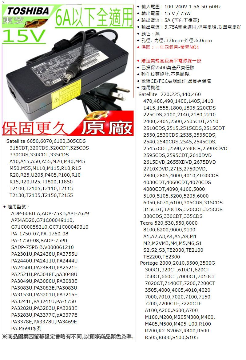 TOSHIBA15V6A以下全適用: 100-240V 1.5A 50-60Hz15 V / 75W輸出電流:5A (可向下相容) 輸出電流:3.75A完全適用供電更穩.對筆電更好顏色:黑 孔徑:內徑:3.0mm-外徑:6.0mm 保固:一年四個月-業界NO1 贈送美規高級扁平電源線一條 已投保2500萬產品責任險 強化接頭設計不易斷裂 歐盟CE/FCC安規認証品質有保障 適用機種:Satellite 220225440460470,480,490,1400,1405,14101415,1555,1800,1805,220CDS225CDS,2100,2140,2180,22102400,2405,2500,2505CDT, 2510保固更久 原廠Satellite 6050,6070,6100,305CDS315CDT,320CDS,320CDT,325CDS330CDS,330CDT,335CDSA10,A15,A50,A55,M20,M40, M45M50, M55,M110, M115, R10,R15R20,R25,U205,P405,P100,R10R15,R20,R25,T1800, T1850T2100,T2105,T2110,T2115T2130,T2135,T2150,T2155♦ 適用型號:ADP-60RH A,ADP-75KB, API-7629API4AD20,G71C00049110,G71C00058210, GC71C00049310PA-1750-07, PA-1750-08PA-1750-08,SADP-75PBSADP-75PB B,V000061210PA2301U, PA2438U,PA3755UPA2440U,PA2411U, PA2444UPA2450U,PA2484U,PA2521EPA2521U, PA3048E,PA3049U,PA3080U,PA3083EPA3083U,PA3083E, PA3083UPA3153U,PA3201U, PA3215EPA3241E,PA3241U, PA-1750PA3282U,PA3283U,PA3283EPA3283U,PA3377C,PA3378E, PA3378U,PA3469EPA3469U※商品圖案因設定會略有不同,以實際商品顏色為準2510CDS,2515,2515CDS,2515CDT2530,2530CDS,2535,2535CDS,2540,2540CDS,2545,2545CDS,2545xCDT,2590,2590CS,2590XDVD2595CDS,2595CDT,2610DVD2615DVD,2655XDVD, 2675DVD2710XDVD,2715,2750DVD,2800,2805,4000,4010,4030CDS4030CDT,4060CDT,4070CDS4080CDT,4090,4100,50005100,5105,5200,5205,60006050,6070,6100, 305CDS,315CDS315CDT,320CDS,320CDT,325CDS330CDS,330CDT,335CDSTecra 520,530,550,80008100,8200,9000,9100A1,A2,A3, A4, A5, A8, M1M2,M2VM3, M4, M5, M6, S1S2,S2, , TE2000,TE2100TE2200,TE2300Portege 2000,2010,3500,3500G300CT,320CT, 610CT, 620CT350CT,660CT,7000CT, 7010CT7020CT,7140CT, 7200,7200CT3505,4000,4005,4010,40207000,7010,7020,7100,71507200,7200CTE, 7220CTEA100,A200,A600,A700M100,M200, M205M300,M400,M405,M500, M405-100,R100R200,R2-S2062, R400,R500R505,R600,100,S105