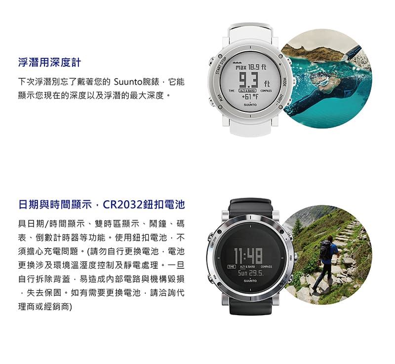 浮潛用深度計下次浮潛別忘了戴著您的 Suunto腕錶它能顯示您現在的深度以及浮潛的最大深度。max  ft93ftF日期與時間顯示CR2032鈕扣電池具日期/時間顯示、雙時區顯示、鬧鐘、碼表、倒數計時器等功能。使用鈕扣電池,不須擔心充電問題。(請勿自行更換電池,電池更換涉及環境溫溼度控制及靜電處理。一旦自行拆除背蓋·易造成內部電路與機構毀損,失去保固。如有需要更換電池,請洽詢代理商或經銷商)11:48   29.5.LIGHT