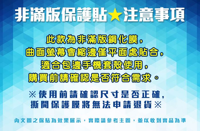 非滿版保護貼注意事項此款為非滿版鋼化瞋。曲面螢幕會縮僅平面處貼合。適合包邊手機套使用。購買前請確認是否符合需求。※使用前請確認尺寸是否正確,撕開保護膜將無法申請退貨※內文圖之保貼為效果展示,實際請參考主圖,並以收到實品為準