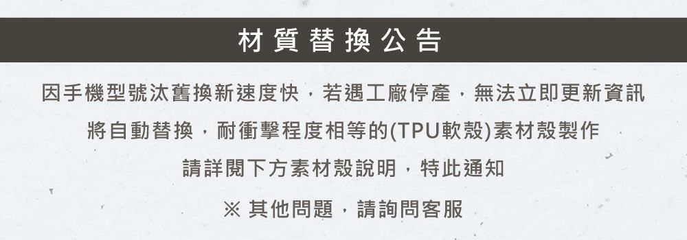 材質替換公告因手機型號汰舊換新速度快,若遇工廠停產,無法立即更新資訊將自動替換,耐衝擊程度相等的(TPU軟殼)素材殼製作請詳閱下方素材殼說明,特此通知其他問題,請詢問客服