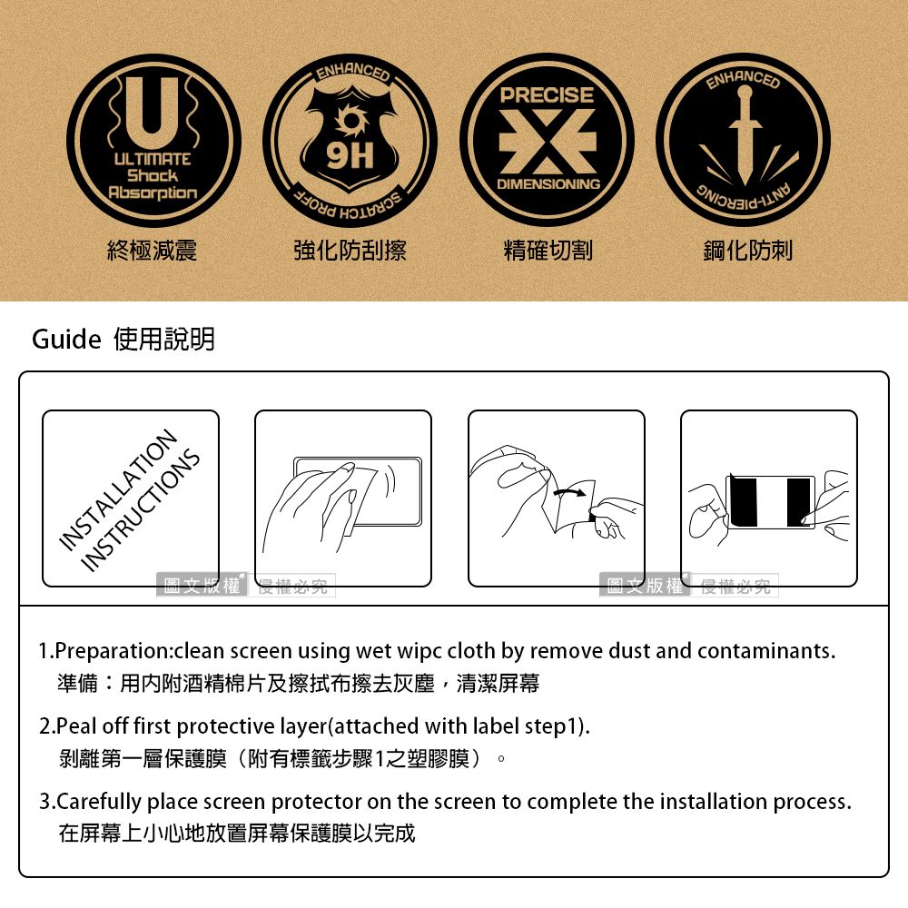 UULTIMATEShockAbsorptionENHANCEDENHANCEDPRECISE9HDIMENSIONING終極減震強化防刮擦精確切割鋼化防刺Guide 使用說明INSTALLATIONINSTRUCTIONS回文版權1Preparationclean screen using wet wipc cloth by remove dust and contaminants.準備:用內附酒精棉片及擦拭布擦去灰塵,清潔屏幕2.Peal off first protective layer(attached with label step1).剝離第一層保護膜(附有標籤步驟1之塑膠膜)3.Carefully place screen protector on the screen to complete the installation process.在屏幕上小心地放置屏幕保護膜以完成