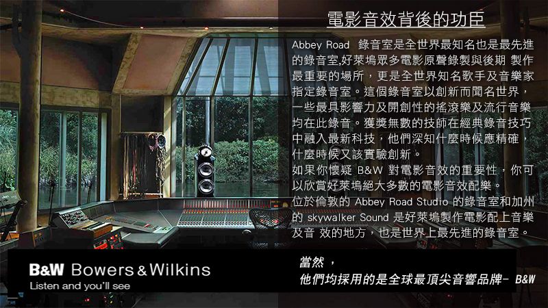 B&W Bowers & WilkinsListen and youll see電影音效背後功臣Abbey Road 錄音室是全世界最知名也是最先進錄音室,好萊塢眾多電影原聲錄製與後期 製作最重要的場所,更是全世界知名歌手及音樂家指定錄音室。這個錄音室以創新而聞名世界,一些最具影響力及開創性的搖滾樂及流行音樂均在此錄音。獲獎無數的技師在經典錄音技巧中融入最新科技,他們深知什麼時候應精確什麼時候又該實驗創新。如果你懷疑 B&W 對電影音效的重要性,你可以欣賞好萊塢絕大多數的電影音效配樂。位於倫敦的 Abbey Road Studio 的錄音室和加州的 skywalker Sound 是好萊塢製作電影配上音樂及音效的地方,也是世界上最先進的錄音室。當然,他們均採用的是全球最頂尖音響品牌- B&W