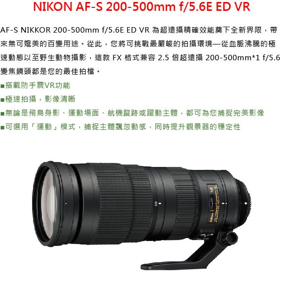 NIKON AF-S 200-500mm f/5.6E ED VRAF-S NIKKOR 200-500mm f/5.6E ED VR 為超遠攝精確效能奠下全新界限,帶來無可媲美的百變用途。從此,您將可挑戰最嚴峻的拍攝環境從血脈沸騰的極速動態以至野生動物攝影,這款FX格式兼容2.5 倍超遠攝 200-500mm*1 f/5.6變焦鏡頭都是您的最佳拍檔。搭載防手VR功能極速拍攝,影像清晰■無論是飛鳥身影、運動場面、航機蹤跡或躍動主體,都可為您捕捉完美影像■可選用「運動」模式,捕捉主體飄忽動感,同時提升觀景器的穩定性