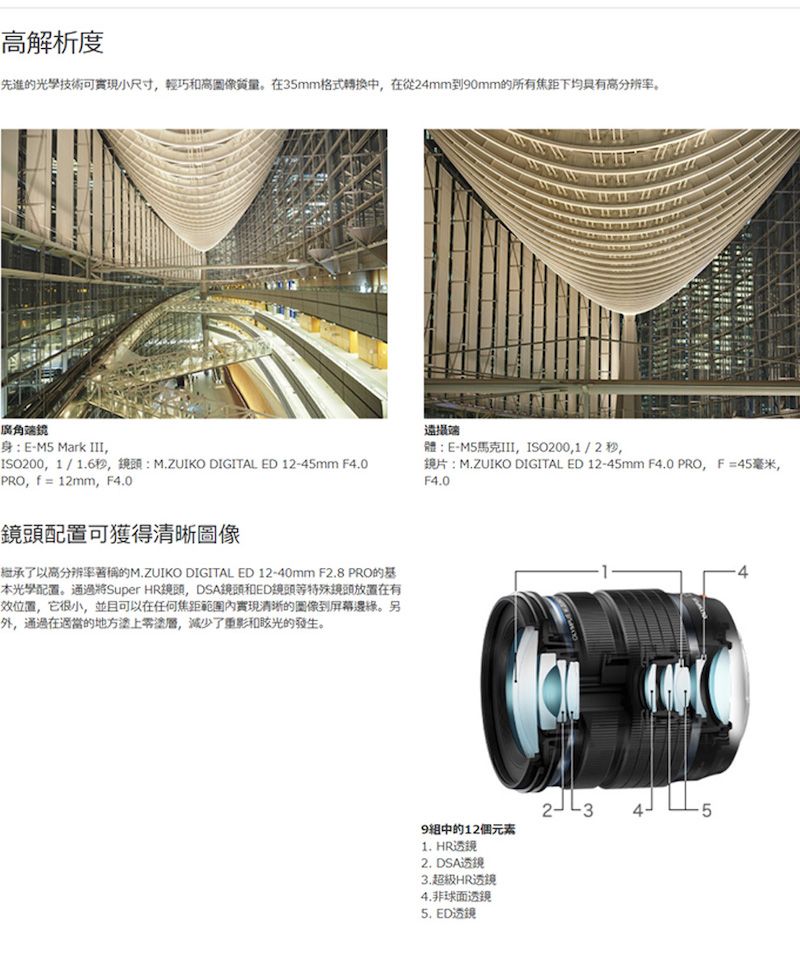 高解析度先進的光學技術可實現小尺寸輕巧和高質量。在35mm格式轉換中在從24mm到0mm的所有焦距下均具有高分辨率。廣角身:E- Mark ,ISO200,1/1.6秒,鏡頭:M.ZUIKO DIGITAL ED 12-45mm F4.0PRO,  = 12mm, F4.0鏡頭配置可獲得清晰圖像繼承了以高分辨率著稱的M.ZUIKO DIGITAL ED 12-40mm F2.8 PRO的基配置。通過將Super HR鏡頭, DSA鏡頭和ED鏡頭等特殊鏡頭放置在有位置,它很小,並且可以在任何焦距範圍內實現清晰的到屏幕。另外,通過在適當的地塗層,减少了和眩光的發生。端體:E-M5馬克III,ISO200,1/2秒,鏡片:M.ZUIKO DIGITAL ED 12-45mm F4.0 PRO,F=45毫米,F4.09中的12個元素1. HR透镜2. DSA透镜3.超級HR透鏡4.非球面透鏡5. ED透镜5